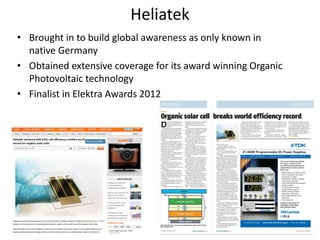 Heliatek
• Brought in to build global awareness as only known in
  native Germany
• Obtained extensive coverage for its award winning Organic
  Photovoltaic technology
• Finalist in Elektra Awards 2012




                                                              29
 