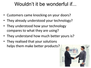 Wouldn’t it be wonderful if...

• Customers came knocking on your doors?
• They already understood your technology?
• They understood how your technology
  compares to what they are using?
• They understand how much better yours is?
• They realised that your solutions
  helps them make better products?



                                              3
 