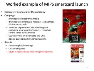 Worked example of MIPS smartcard launch
• Completely new area for the company
• Campaign
   – Briefings with electronics media
   – Briefings with smart card media at leading trade
     fair for smart cards
   – 2 minute segment on CNBC demoing and
     explaining smartcard technology – repeated
     several times across Europe
   – CEO interview on Bloomberg and CNN
   – Double page spread in Shares magazine
• Results
   – Extensive global coverage
   – Quality enquiries
   – $10M in license deals with 4 major companies




                                                        31
 