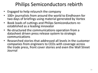 Philips Semiconductors rebirth
• Engaged to help relaunch the company
• 100+ journalists from around the world to Eindhoven for
  two days of briefings using material generated by Vortex
• Book loads of cuttings and Philips Semiconductors re-
  established as a leading innovator
• Re-structured the communications operation from a
  datasheet driven press release system to strategic
  communications
• Researched stories that addressed all levels in the customer
  companies from engineers to CEOs with coverage across
  the trade press, front cover stories and even the Wall Street
  Journal




                                                                  33
 