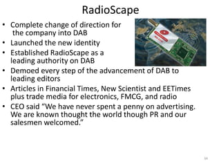 RadioScape
• Complete change of direction for
   the company into DAB
• Launched the new identity
• Established RadioScape as a
  leading authority on DAB
• Demoed every step of the advancement of DAB to
  leading editors
• Articles in Financial Times, New Scientist and EETimes
  plus trade media for electronics, FMCG, and radio
• CEO said “We have never spent a penny on advertising.
  We are known thought the world though PR and our
  salesmen welcomed.”



                                                           34
 