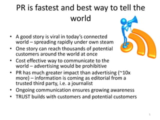 PR is fastest and best way to tell the
                  world
• A good story is viral in today’s connected
  world – spreading rapidly under own steam
• One story can reach thousands of potential
  customers around the world at once
• Cost effective way to communicate to the
  world – advertising would be prohibitive
• PR has much greater impact than advertising (~10x
  more) – information is coming as editorial from a
  trusted third party, i.e. a journalist
• Ongoing communication ensures growing awareness
• TRUST builds with customers and potential customers


                                                        5
 