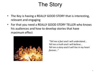 The Story
• The Key is having a REALLY GOOD STORY that is interesting,
  relevant and engaging
• For that you need a REALLY GOOD STORY TELLER who knows
  his audiences and how to develop stories that have
  maximum effect

                             “Tell me a fact and I will understand...
                             Tell me a truth and I will believe...
                             Tell me a story and it will live in my heart
                             forever...”




                                                                            6
 