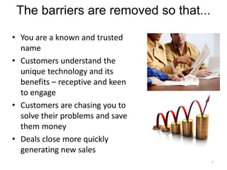 The barriers are removed so that...

• You are a known and trusted
  name
• Customers understand the
  unique technology and its
  benefits – receptive and keen
  to engage
• Customers are chasing you to
  solve their problems and save
  them money
• Deals close more quickly
  generating new sales
                                       7
 