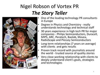 Nigel Robson of Vortex PR
     The Story Teller
       • One of the leading technology PR consultants
         in Europe
       • Degree in Physics and Chemistry - really
         understands technology and technical staff
       • 30 years experience in high tech PR for major
         companies - Philips Semiconductors, Duracell,
         MIPS, ARC, Peratech, Baolab, Movea,
         RadioScape and Plessey Semiconductors
       • Long term relationships (7 years on average)
         with clients and gets results
       • Proven track record with journalists around
         the world - trusted source of quality stories
       • Very close working relationship with clients to
         deeply understand client’s goals, strategies
         and technologies

                                                    8
 