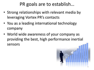 PR goals are to establish…
• Strong relationships with relevant media by
  leveraging Vortex PR’s contacts
• You as a leading international technology
  company
• World wide awareness of your company as
  providing the best, high performance inertial
  sensors




                                                  9
 