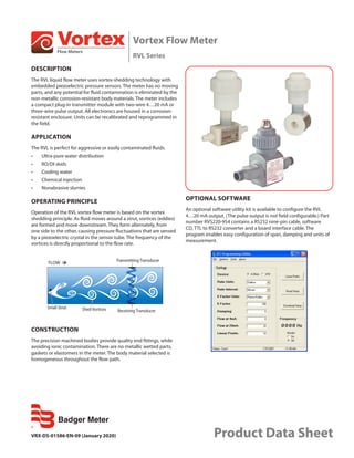 Vortex Flow Meter
RVL Series
VRX-DS-01586-EN-09 (January 2020) Product Data Sheet
DESCRIPTION
The RVL liquid flow meter uses vortex-shedding technology with
embedded piezoelectric pressure sensors. The meter has no moving
parts, and any potential for fluid contamination is eliminated by the
non-metallic corrosion-resistant body materials. The meter includes
a compact plug-in transmitter module with two-wire 4…20 mA or
three-wire pulse output. All electronics are housed in a corrosion-
resistant enclosure. Units can be recalibrated and reprogrammed in
the field.
APPLICATION
The RVL is perfect for aggressive or easily contaminated fluids.
•	 Ultra-pure water distribution
•	 RO/DI skids
•	 Cooling water
•	 Chemical injection
•	 Nonabrasive slurries
OPERATING PRINCIPLE
Operation of the RVL vortex flow meter is based on the vortex
shedding principle. As fluid moves around a strut, vortices (eddies)
are formed and move downstream. They form alternately, from
one side to the other, causing pressure fluctuations that are sensed
by a piezoelectric crystal in the sensor tube. The frequency of the
vortices is directly proportional to the flow rate.
FLOW Transmitting Transducer
Receiving Transducer
Small Strut Shed Vortices
CONSTRUCTION
The precision machined bodies provide quality end fittings, while
avoiding ionic contamination. There are no metallic wetted parts,
gaskets or elastomers in the meter. The body material selected is
homogeneous throughout the flow path.
OPTIONAL SOFTWARE
An optional software utility kit is available to configure the RVL
4…20 mA output. (The pulse output is not field configurable.) Part
number RVS220-954 contains a RS232 nine-pin cable, software
CD, TTL to RS232 converter and a board interface cable. The
program enables easy configuration of span, damping and units of
measurement.
 