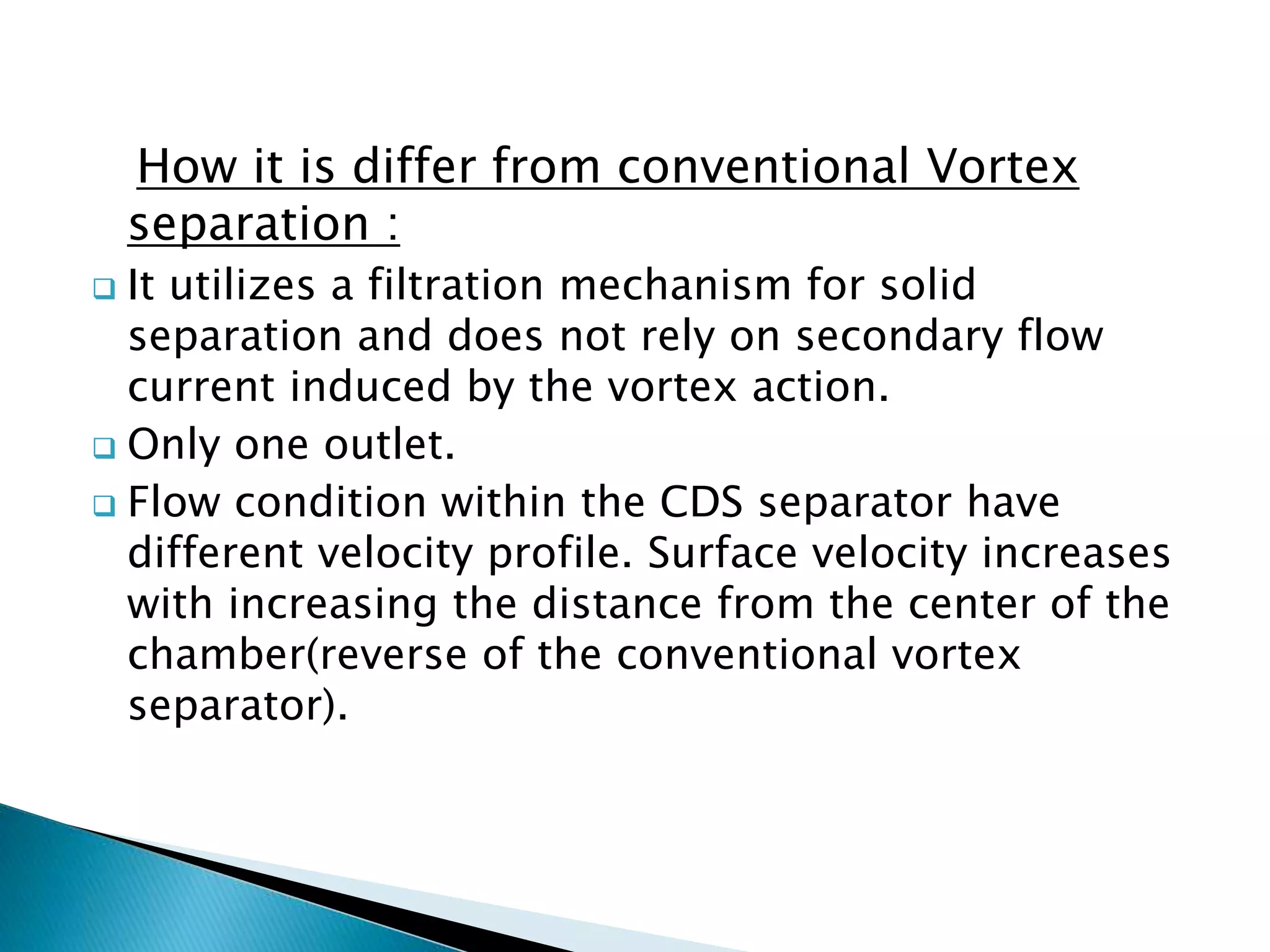 How it is differ from conventional Vortex
separation :
 It utilizes a filtration mechanism for solid
separation and does not rely on secondary flow
current induced by the vortex action.
 Only one outlet.
 Flow condition within the CDS separator have
different velocity profile. Surface velocity increases
with increasing the distance from the center of the
chamber(reverse of the conventional vortex
separator).
 