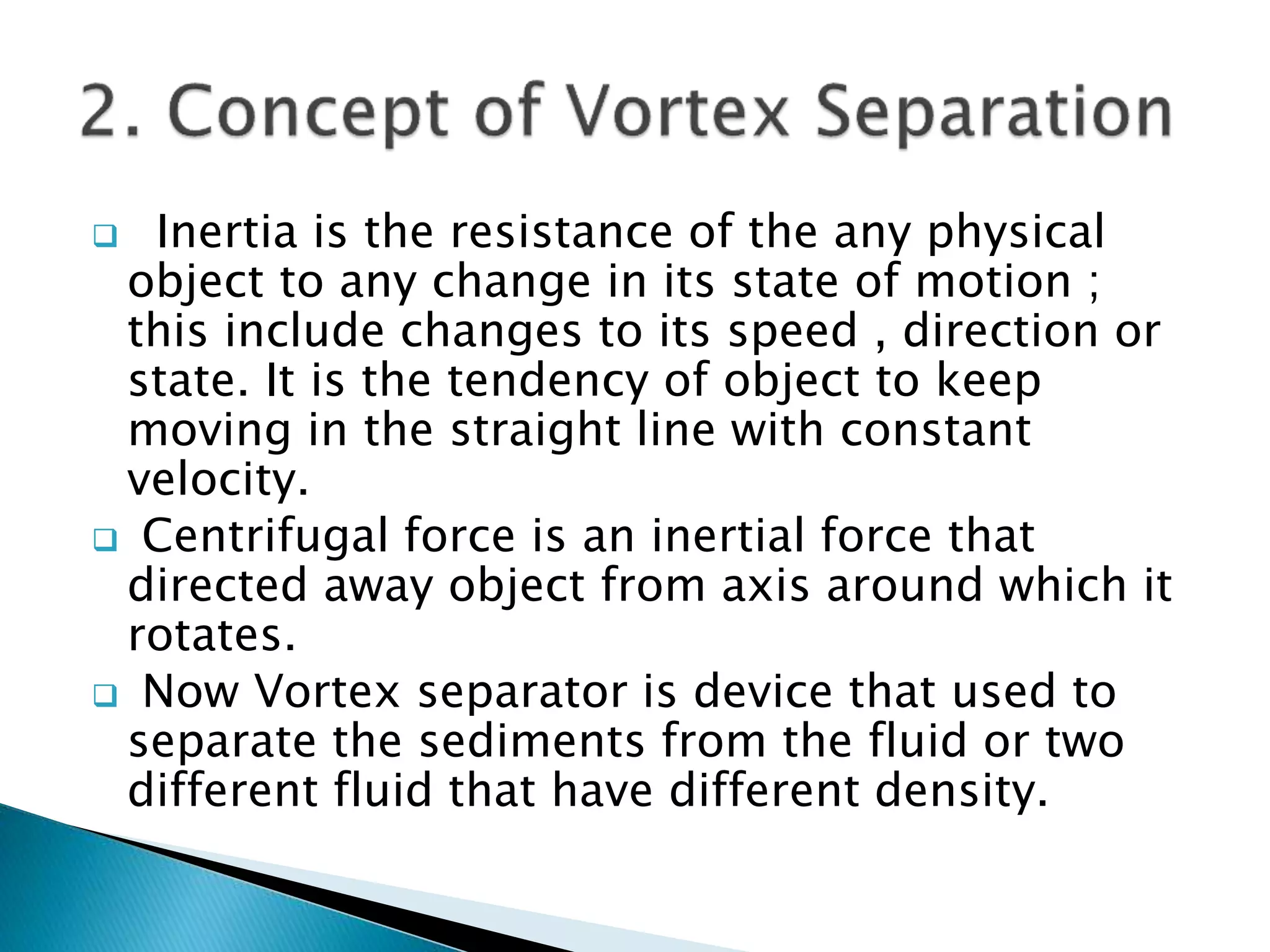  Inertia is the resistance of the any physical
object to any change in its state of motion ;
this include changes to its speed , direction or
state. It is the tendency of object to keep
moving in the straight line with constant
velocity.
 Centrifugal force is an inertial force that
directed away object from axis around which it
rotates.
 Now Vortex separator is device that used to
separate the sediments from the fluid or two
different fluid that have different density.
 