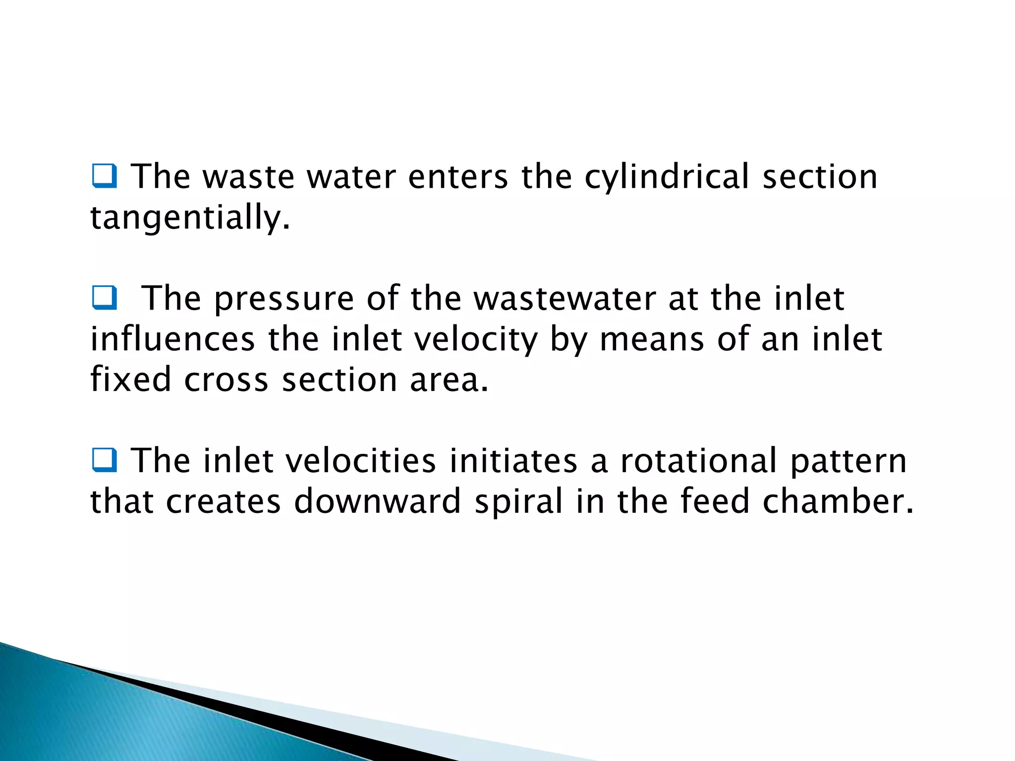  The waste water enters the cylindrical section
tangentially.
 The pressure of the wastewater at the inlet
influences the inlet velocity by means of an inlet
fixed cross section area.
 The inlet velocities initiates a rotational pattern
that creates downward spiral in the feed chamber.
 