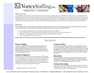 Who we are
                  Vortex Staffing is a Technology focused search firm specializing in top tier professionals in the IT Industry. With a database of over 100,000 technical
                  professionals nationwide, we are proud to say that we carry on-going relationships with top professionals in the market and continue networking to grow
                  our relationships to stay on top of the constantly changing technology industry. Whether it is augmenting an existing project team, delivering permanent
                  employees or creating interim solutions, we partner with our clients to design delivery models that solve business problems and deliver a solid ROI.


                  Mission
                  Vortex Staffing is here to provide top tier professionals to organizations across the nation to ensure business continuity. We are dedicated in providing
                  resources and solutions with speed, quality and execution, thereby reducing internal costs and resource allocations.

                           Provide candidates with proper skill sets to complete required tasks and ensure business continuity
                           Complete talent searches in a timely fashion so your business doesn’t suffer any downtime due to a lack of necessary resources
                           Pre-Screen all of our candidates to ensure that they hold the necessary qualifications and/or certifications
                           Ensure that our candidates will solve a business need




                                                                                         Our Services
                  Project Staffing                                                                             Contract to Hire
                  In today’s ever changing market, companies are forced to change with the                     Try before you buy! Sometimes, an interview is just not enough. This service
                  times to stay competitive. In many cases, this calls for different projects                  offers your organization a method to evaluate a candidate directly in the work
                  where companies lack the internal resources to staff the projects. Vortex                    environment before making a full commitment to hire permanently. Contracting
                  Staffing can provide the resources for each project so your internal staff can               a candidate initially will allow you to determine that the candidate has the skill
                  be better utilized for the company increasing employee satisfaction and reten-               sets to perform the role and that they are a cultural fit. This ultimately will lead
                  tion which ultimately lowers cost.                                                           to increased productivity, reduce employee turnover which reduces unemploy-
                                                                                                               ment claims.
                  Contract Employees
                  In 2009, companies spent $425 Billion on Contingent Labor. This represents                   Direct Hire
                  11% of the workforce or 14 million people. It’s predicted in 2010 that half of               Vortex Staffing utilizes an extensive qualification process to both clients and
                  the new workers added will be contingent. Utilizing Vortex Staffing can pro-                 candidates to make sure that candidates presented is a right fit in all aspects.
                                                                                                               From skill sets to personality to reference checks, you can be confident that our
                  vide cost-effective solutions to ultimately increase overall profits for your                candidates have been thoroughly pre-screened for your needs.
                  organization by reducing the fixed operational costs associated with benefits,
                  recruiting, pay-roll services and personnel administration.
                                                                                                               Contract Recruiting
                                                                                                               When companies are in growth mode, open positions can often be too much to
                                                                                                               handle by internal recruiters. When agency fees are beyond budget, we will put
                    s p e e d. q u a l I t y. e x e c u t i o n.                                               a recruiter in house to execute your recruiting efforts.


For more information contact Richard Kang, VP Professional Services | 847-885-3259 | richie@vortexstaffing.com | 1246 Remington Rd. Suite A, Schaumburg, Il. 60173
 