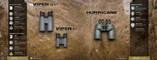 HURRICANE KEY FEATURES:
4Individual Eyepiece
Individual adjustment of the
eyepieces allow for precise focus.
4ArmorTek®
Protects the exterior lenses from
scratches, oil, and dirt.
4Argon Gas
Argon gas-purged and o-ring-
sealed for fogproof and waterproof
performance.
4XR™
Fully multi-coated lenses deliver the
highest level of light transmission for
maximum brightness.
4Rubber Armor
The durable rubber armor provides
a secure, non-slip grip.
VIPER HD R/T KEY FEATURES:
VIPER COMPACT R/T KEY FEATURES:
4HD (High Density)
Premium extra-low dispersion glass
delivers the ultimate in resolution
and color fidelity, resulting in high-
definition images.
4ArmorTek®
Protects the exterior lenses from
scratches, oil, and dirt.
4Argon Gas
Argon gas-purged and o-ring-
sealed for fogproof and waterproof
performance.
4Dielectric Coating
Multi-layer prism coatings provide
bright, clear, color-accurate images.
4Argon Gas
Argon gas-purged and o-ring-
sealed for fogproof and waterproof
performance.
4Dielectric Coating
Multi-layer prism coatings provide
bright, clear, color-accurate images.
4XR™
Fully multi-coated lenses deliver the
highest level of light transmission
for maximum brightness.
4XR™
Fully multi-coated lenses deliver the
highest level of light transmission for
maximum brightness.
4XD™
Extra-low dispersion glass increases
resolution and color fidelity,
resulting in crisper, sharper images.
36 37www.VortexOptics.comVORTEX OPTICSBINOCULARS - VIPER HD R/T BINOCULARS - HURRICANE
 