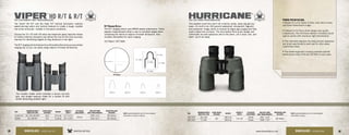 Viper
®
HD R/T & R/TFULL SIZE/COMPACT ROOF PRISM BINOCULARS
The Viper®
HD R/T and the Viper R/T tactical binoculars combine
award-winning optics and tactical features to create a tough, durable
roof prism binocular—reliable in the worst conditions.
Choose the 10 x 50 with HD extra-low dispersion glass objective lenses
to further enhance resolution and deliver the true-to-life color accuracy
required for identifying targets at long distances in low light.
The R/T ranging reticle features four silhouettes that serve as a secondary
ranging aid, so you can easily range objects of known dimensions.
SKU
MAGNIFICATION X
OBJECTIVE LENS
CLOSE FOCUS
DISTANCE
WEIGHT
HEIGHT X
WIDTH
EYE RELIEF
ADJUSTMENT
FIELD OF VIEW
1000 YARDS/DEGREES
INTERPUPILLARY
DISTANCE
V105RT-HD 10 x 50 HD R/T 8.2’ 27.2 oz 6.7 x 5.2”
20mm
278 / 5.3° 59-75mm
V828RT 8 x 28 R/T 7.5’ 11.8 oz 4.7 x 4.5” 319 / 6.1° 56-73mm
Hurricane
®
FULL SIZE PORRO PRISM BINOCULARS
This weather proof bino won’t let a stormy, windy, nasty day get you
down. It’s built to be 100 percent waterproof, shockproof, fogproof,
and dustproof. Image clarity is ensured by Argon gas purging and fully
multi-coated lens surfaces. The time-tested Porro prism design and
individually focused eyepieces add to the allure. Let it snow, rain, and
sleet—you’ll be ready.
R/T Ranging
20” / 50cm
11” / 28cm
14” / 35cm
17” / 44cm
31” / 79cm
R/T Ranging Reticle
The R/T ranging reticle uses MRAD-based subtensions. These
angular measurements allow a user to calculate ranges when
comparing the reticle to objects of known dimension. Also
includes silhouettes for quick ranging.
US Patent 7,877,866
PORRO PRISM DESIGN:
• Valued for a rich depth of field, wide field of view,
and three-dimensional image.
• Inherent to its Porro prism design and quality
components, the Hurricane delivers incredibly sound
optical quality with maximum light transmission.
• The individual eyepiece focusing ensures eyepieces
are tuned specifically to each eye for ultra-sharp,
customized views.
• The stable ergonomic housing provides optimal
performance every time you lift them to your eyes.
VISIT: www.VortexOptics.com for more detailed
information on specs or reticles.
VISIT: www.VortexOptics.com for more detailed
information on specs.
The durable rubber armor provides a secure non-slip
grip, and winged eyecups rotate for a custom fit that
shield distracting ambient light.
SKU
MAGNIFICATION X
OBJECTIVE LENS
CLOSE FOCUS
DISTANCE
WEIGHT
HEIGHT X
WIDTH
EYE RELIEF
ADJUSTMENT
FIELD OF VIEW
1000 YARDS/DEGREES
INTERPUPILLARY
DISTANCE
HRC-5009 10 x 50
30’
28.4 oz
7.4 x 8”
15mm 341’ / 6.5°
56-74mm
HRC-5007 7 x 50 29.4 oz 17mm 378’ / 7.2°
38 39www.VortexOptics.comVORTEX OPTICSBINOCULARS - VIPER HD R/T BINOCULARS - HURRICANE
 