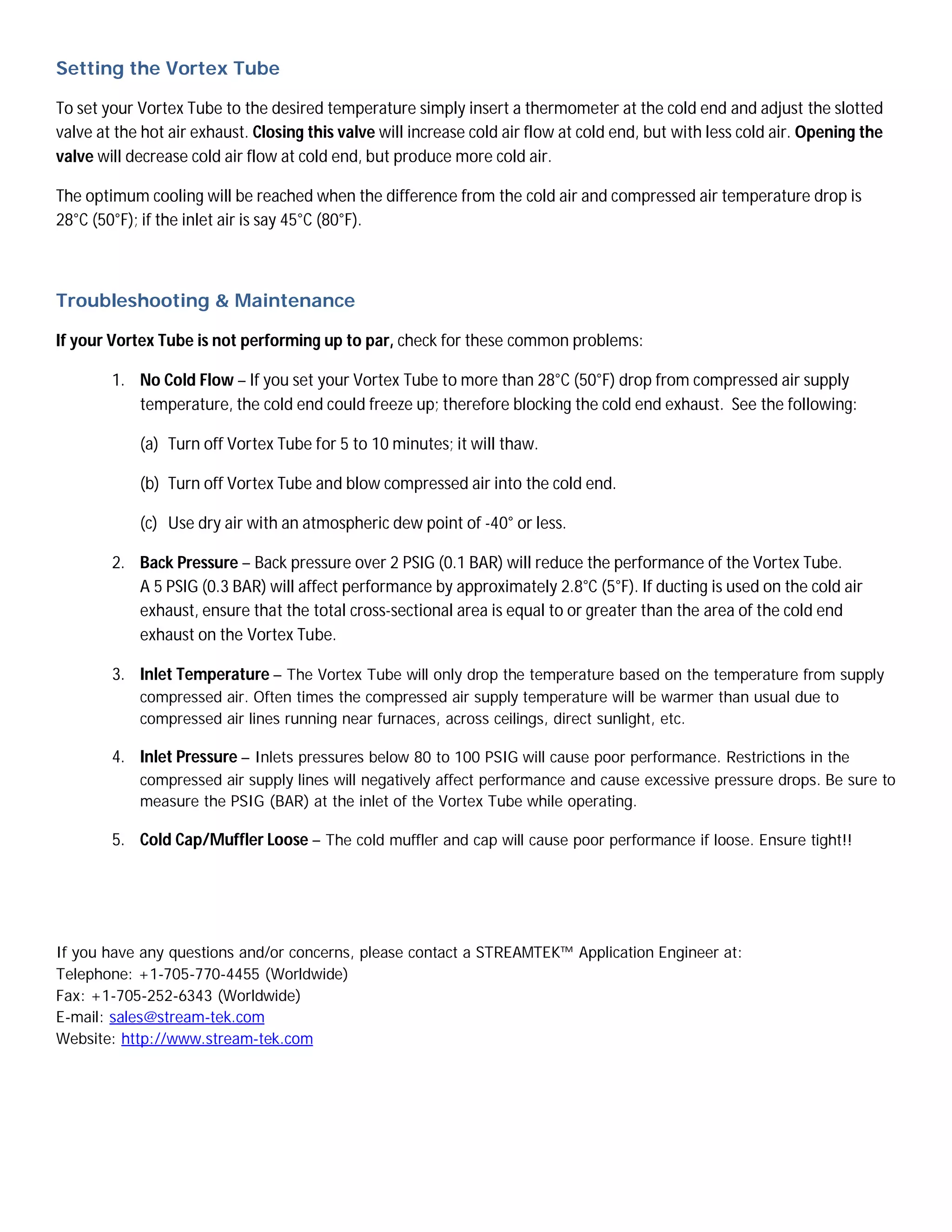 Setting the Vortex Tube

To set your Vortex Tube to the desired temperature simply insert a thermometer at the cold end and adjust the slotted
valve at the hot air exhaust. Closing this valve will increase cold air flow at cold end, but with less cold air. Opening the
valve will decrease cold air flow at cold end, but produce more cold air.

The optimum cooling will be reached when the difference from the cold air and compressed air temperature drop is
28°C (50°F); if the inlet air is say 45°C (80°F).



Troubleshooting & Maintenance

If your Vortex Tube is not performing up to par, check for these common problems:

        1. No Cold Flow – If you set your Vortex Tube to more than 28°C (50°F) drop from compressed air supply
           temperature, the cold end could freeze up; therefore blocking the cold end exhaust. See the following:

            (a) Turn off Vortex Tube for 5 to 10 minutes; it will thaw.

            (b) Turn off Vortex Tube and blow compressed air into the cold end.

            (c) Use dry air with an atmospheric dew point of -40° or less.

        2. Back Pressure – Back pressure over 2 PSIG (0.1 BAR) will reduce the performance of the Vortex Tube.
           A 5 PSIG (0.3 BAR) will affect performance by approximately 2.8°C (5°F). If ducting is used on the cold air
           exhaust, ensure that the total cross-sectional area is equal to or greater than the area of the cold end
           exhaust on the Vortex Tube.

        3. Inlet Temperature – The Vortex Tube will only drop the temperature based on the temperature from supply
            compressed air. Often times the compressed air supply temperature will be warmer than usual due to
            compressed air lines running near furnaces, across ceilings, direct sunlight, etc.

        4. Inlet Pressure – Inlets pressures below 80 to 100 PSIG will cause poor performance. Restrictions in the
            compressed air supply lines will negatively affect performance and cause excessive pressure drops. Be sure to
            measure the PSIG (BAR) at the inlet of the Vortex Tube while operating.

        5. Cold Cap/Muffler Loose – The cold muffler and cap will cause poor performance if loose. Ensure tight!!




If you have any questions and/or concerns, please contact a STREAMTEK™ Application Engineer at:
Telephone: +1-705-770-4455 (Worldwide)
Fax: +1-705-252-6343 (Worldwide)
E-mail: sales@stream-tek.com
Website: http://www.stream-tek.com
 