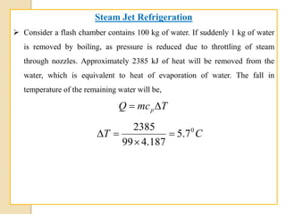 Steam Jet Refrigeration
 Consider a flash chamber contains 100 kg of water. If suddenly 1 kg of water
is removed by boiling, as pressure is reduced due to throttling of steam
through nozzles. Approximately 2385 kJ of heat will be removed from the
water, which is equivalent to heat of evaporation of water. The fall in
temperature of the remaining water will be,
TmcQ p
CT 0
7.5
187.499
2385



 