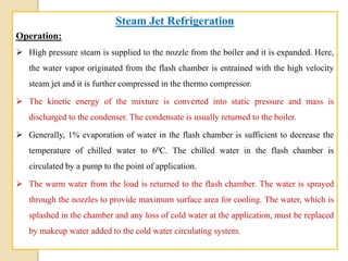 Steam Jet Refrigeration
Operation:
 High pressure steam is supplied to the nozzle from the boiler and it is expanded. Here,
the water vapor originated from the flash chamber is entrained with the high velocity
steam jet and it is further compressed in the thermo compressor.
 The kinetic energy of the mixture is converted into static pressure and mass is
discharged to the condenser. The condensate is usually returned to the boiler.
 Generally, 1% evaporation of water in the flash chamber is sufficient to decrease the
temperature of chilled water to 60C. The chilled water in the flash chamber is
circulated by a pump to the point of application.
 The warm water from the load is returned to the flash chamber. The water is sprayed
through the nozzles to provide maximum surface area for cooling. The water, which is
splashed in the chamber and any loss of cold water at the application, must be replaced
by makeup water added to the cold water circulating system.
 