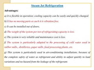 Steam Jet Refrigeration
Advantages:
a) It is flexible in operation; cooling capacity can be easily and quickly changed.
b) It has no moving parts as such it is vibration free.
c) It can be installed out of doors.
d) The weight of the system per ton of refrigerating capacity is less.
e) The system is very reliable and maintenance cost is less.
f) The system is particularly adapted to the processing of cold water used in
rubber mills,, distilleries, paper mills, food processing plants, etc.
g) This system is particularly used in air-conditioning installations, because of
the complete safety of water as refrigerant and ability to adjust quickly to load
variations and no hazard from the leakage of the refrigerant.
 