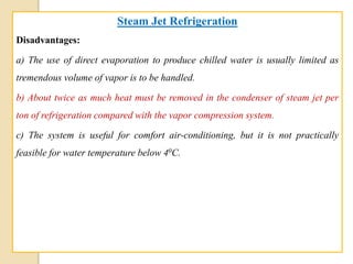 Steam Jet Refrigeration
Disadvantages:
a) The use of direct evaporation to produce chilled water is usually limited as
tremendous volume of vapor is to be handled.
b) About twice as much heat must be removed in the condenser of steam jet per
ton of refrigeration compared with the vapor compression system.
c) The system is useful for comfort air-conditioning, but it is not practically
feasible for water temperature below 40C.
 