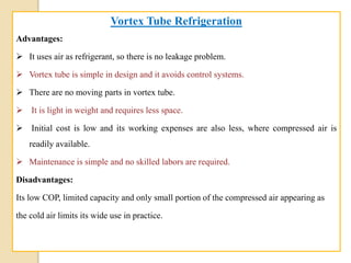 Vortex Tube Refrigeration
Advantages:
 It uses air as refrigerant, so there is no leakage problem.
 Vortex tube is simple in design and it avoids control systems.
 There are no moving parts in vortex tube.
 It is light in weight and requires less space.
 Initial cost is low and its working expenses are also less, where compressed air is
readily available.
 Maintenance is simple and no skilled labors are required.
Disadvantages:
Its low COP, limited capacity and only small portion of the compressed air appearing as
the cold air limits its wide use in practice.
 