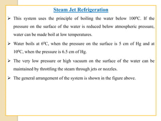 Steam Jet Refrigeration
 This system uses the principle of boiling the water below 1000C. If the
pressure on the surface of the water is reduced below atmospheric pressure,
water can be made boil at low temperatures.
 Water boils at 60C, when the pressure on the surface is 5 cm of Hg and at
100C, when the pressure is 6.5 cm of Hg.
 The very low pressure or high vacuum on the surface of the water can be
maintained by throttling the steam through jets or nozzles.
 The general arrangement of the system is shown in the figure above.
 