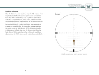 98
98
Elevation Holdovers
Once the distance has been calculated using the XLR reticle or a laser
rangefinder, the XLR can be used for rapid holdover correction for
bullet drop of the cartridge being used. To get the most benefit out
of the XLR equipped riflescope, Vortex Optics highly recommends
shooters learn their bullet drop numbers in MOAs rather than inches.
Because the XLR reticle is scaled with 2 MOA drop increments, it
is an easy job to quickly select the correct drop reference line once
the shooter knows the bullet drops in MOAs. If the shooter prefers
to dial come ups for bullet drop using the elevation knob, knowing
bullet drops in MOAs rather than inches will allow for much faster
adjustments as the MOAs can be quickly read on the elevation knob.
17.5 MOA reticle holdover for 625 yard shot. No wind.
Example
 