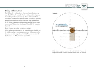 1110
1110
Windage and Moving Targets
The XLR reticle is highly effective when used for wind and moving
target leads. Using the reticle for effective windage and moving target
leads will require thorough knowledge of your cartridge’s ballistic
performance under varying conditions as well as experience in reading
wind strengths and target speeds. As in bullet drops, it is important
for the shooter to learn a particular weapon’s windage/moving target
corrections in MOAs rather than inches. Always hold the reticle into
the wind.
Basic windage correction on center crosshair
When dialing elevation come ups, the center horizontal crosshair will
be used for windage or moving lead corrections. MOA marks on the
horizontal crosshair are graduated in 1 MOA increments out to 24
MOAs, and at 1/2 MOA increments beyond that.
3 MOA reticle windage correction for 400 yard shot in 10 mph crosswind
using center crosshair. Elevation adjustment already dialed into riflescope.
10 mph wind
Full value wind at 90 degrees
Example
 