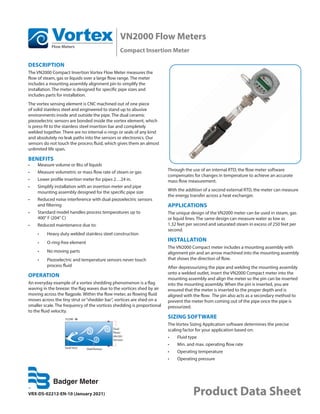 VN2000 Flow Meters
Compact Insertion Meter
VRX-DS-02212-EN-10 (January 2021) Product Data Sheet
DESCRIPTION
The VN2000 Compact Insertion Vortex Flow Meter measures the
flow of steam, gas or liquids over a large flow range. The meter
includes a mounting assembly alignment pin to simplify the
installation. The meter is designed for specific pipe sizes and
includes parts for installation.
The vortex sensing element is CNC machined out of one piece
of solid stainless steel and engineered to stand up to abusive
environments inside and outside the pipe. The dual ceramic
piezoelectric sensors are bonded inside the vortex element, which
is press-fit to the stainless steel insertion bar and completely
welded together. There are no internal o-rings or seals of any kind
and absolutely no leak paths into the sensors or electronics. Our
sensors do not touch the process fluid, which gives them an almost
unlimited life span.
BENEFITS
•	 Measure volume or Btu of liquids
•	 Measure volumetric or mass flow rate of steam or gas
•	 Lower profile insertion meter for pipes 2…24 in.
•	 Simplify installation with an insertion meter and pipe
mounting assembly designed for the specific pipe size
•	 Reduced noise interference with dual piezoelectric sensors
and filtering
•	 Standard model handles process temperatures up to
400° F (204° C)
•	 Reduced maintenance due to:
•	 Heavy duty welded stainless steel construction
•	 O-ring-free element
•	 No moving parts
•	 Piezoelectric and temperature sensors never touch
process fluid
OPERATION
An everyday example of a vortex shedding phenomenon is a flag
waving in the breeze: the flag waves due to the vortices shed by air
moving across the flagpole. Within the flow meter, as flowing fluid
moves across the tiny strut or“shedder bar”, vortices are shed on a
smaller scale. The frequency of the vortices shedding is proportional
to the fluid velocity.
FLOW
Small Strut Shed Vortices
Dual
Piezo-
electric
Sensors
Through the use of an internal RTD, the flow meter software
compensates for changes in temperature to achieve an accurate
mass flow measurement.
With the addition of a second external RTD, the meter can measure
the energy transfer across a heat exchanger.
APPLICATIONS
The unique design of the VN2000 meter can be used in steam, gas
or liquid lines. The same design can measure water as low as
1.32 feet per second and saturated steam in excess of 250 feet per
second.
INSTALLATION
The VN2000 Compact meter includes a mounting assembly with
alignment pin and an arrow machined into the mounting assembly
that shows the direction of flow.
After depressurizing the pipe and welding the mounting assembly
onto a welded outlet, insert the VN2000 Compact meter into the
mounting assembly and align the meter so the pin can be inserted
into the mounting assembly. When the pin is inserted, you are
ensured that the meter is inserted to the proper depth and is
aligned with the flow. The pin also acts as a secondary method to
prevent the meter from coming out of the pipe once the pipe is
pressurized.
SIZING SOFTWARE
The Vortex Sizing Application software determines the precise
scaling factor for your application based on:
•	 Fluid type
•	 Min. and max. operating flow rate
•	 Operating temperature
•	 Operating pressure
 