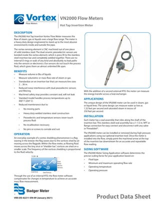 VN2000 Flow Meters
Hot Tap Insertion Meter
VRX-DS-02211-EN-09 (January 2021) Product Data Sheet
DESCRIPTION
The VN2000 Hot Tap Insertion Vortex Flow Meter measures the
flow of steam, gas or liquids over a large flow range. The meter is
a heavy duty design engineered to stand up to the most abusive
environments inside and outside the pipe.
The vortex sensing element is CNC machined out of one piece
of solid stainless steel. The dual ceramic piezoelectric sensors are
bonded inside the vortex element, which is press-ﬁt to the stainless
steel insertion bar and completely welded together. There are no
internal O-rings or seals of any kind and absolutely no leak paths
into the sensors or electronics. Our sensors do not touch the process
fluid, which gives them an almost unlimited life span.
BENEFITS
•	 Measure volume or Btu of liquids
•	 Measure volumetric or mass flow rate of steam or gas
•	 Standardize on an insertion bar that can measure line sizes
2…36 in.
•	 Reduced noise interference with dual piezoelectric sensors
and filtering
•	 Machined safety stop provides constant seal, will not leak
•	 Standard model handles process temperatures up to
400° F (204° C)
•	 Reduced maintenance due to:
•	 No moving parts
•	 Heavy duty welded stainless steel construction
•	 Piezoelectric and temperature sensors never touch
process fluid
•	 No recalibration necessary
•	 No pins or screws to corrode and rust
OPERATION
An everyday example of a vortex shedding phenomenon is a flag
waving in the breeze: the flag waves due to the vortices shed by air
moving across the flagpole. Within the flow meter, as flowing fluid
moves across the tiny strut or“shedder bar”, vortices are shed on a
smaller scale. The frequency of the vortices shedding is proportional
to the fluid velocity.
FLOW
Small Strut Shed Vortices
Dual
Piezo-
electric
Sensors
Through the use of an internal RTD, the flow meter software
compensates for changes in temperature to achieve an accurate
mass flow measurement.
With the addition of a second external RTD, the meter can measure
the energy transfer across a heat exchanger.
APPLICATIONS
The unique design of the VN2000 meter can be used in steam, gas
or liquid lines. The same design can measure water as low as
1.32 feet per second and saturated steam in excess of
250 feet per second.
INSTALLATION
Each meter has a seal assembly that rides along the shaft of the
insertion bar. This stainless steel seal assembly has a 1-1/2 in. NPT or
flange connection for easy connect and disconnect with any valve
or Threadolet®.
The VN2000 meter can be installed or removed during high pressure
applications using our optional insertion tool. Once the meter is
installed into the ﬂow, simply point the machined arrow at the top
of the insertion bar downstream for an accurate and repeatable
ﬂow reading.
SIZING SOFTWARE
The VN2000 Meter Sizing Application software determines the
precise scaling factor for your application based on:
•	 Fluid type
•	 Minimum and maximum operating flow rate
•	 Operating temperature
•	 Operating pressure
 