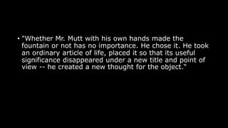 • "Whether Mr. Mutt with his own hands made the
fountain or not has no importance. He chose it. He took
an ordinary article of life, placed it so that its useful
significance disappeared under a new title and point of
view -- he created a new thought for the object.“
 