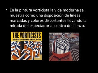 • En la pintura vorticista la vida moderna se
  muestra como una disposición de líneas
  marcadas y colores discortantes llevando la
  mirada del espectador al centro del lienzo.
 