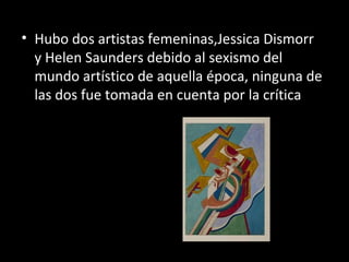 • Hubo dos artistas femeninas,Jessica Dismorr
  y Helen Saunders debido al sexismo del
  mundo artístico de aquella época, ninguna de
  las dos fue tomada en cuenta por la crítica
 