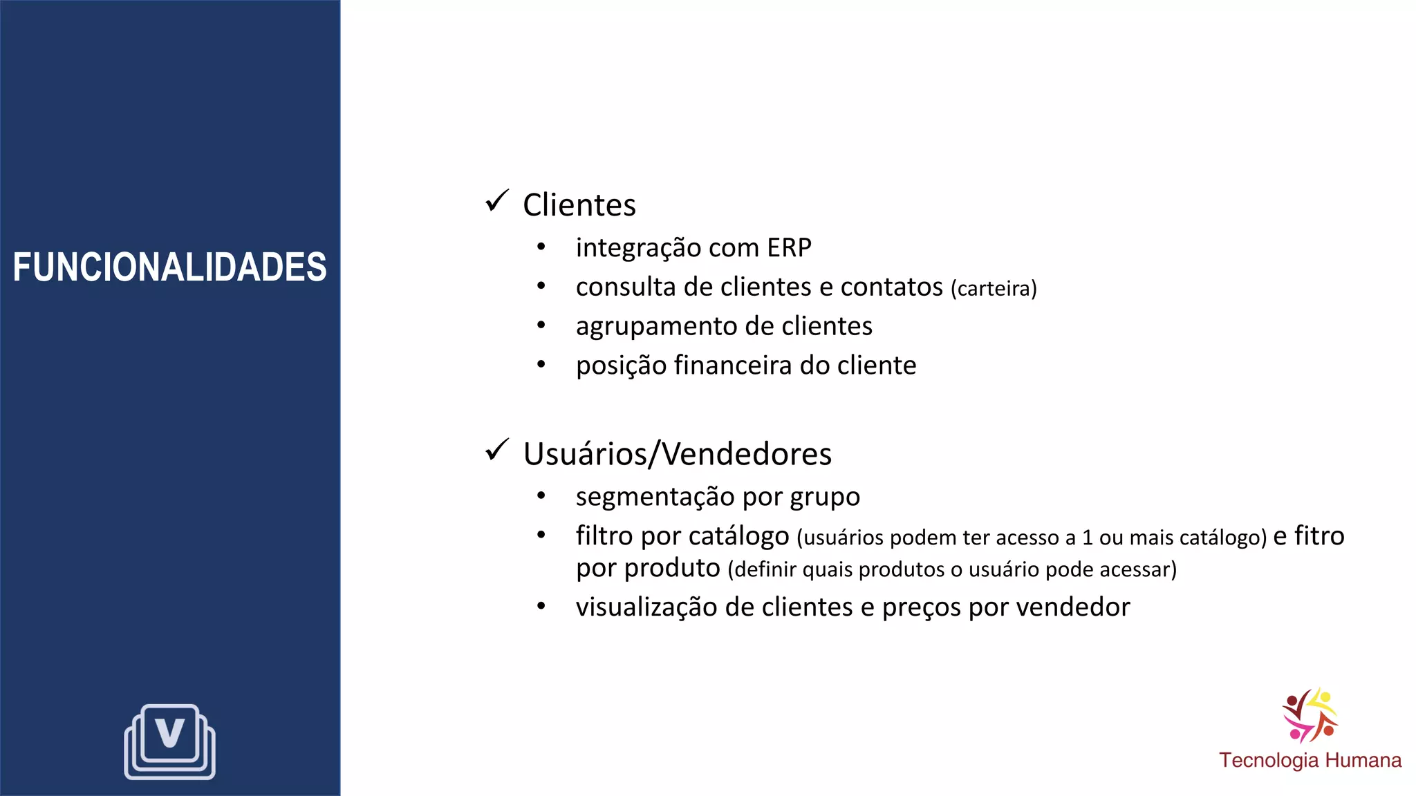 FUNCIONALIDADES
✓ Clientes
• integração com ERP
• consulta de clientes e contatos (carteira)
• agrupamento de clientes
• posição financeira do cliente
✓ Usuários/Vendedores
• segmentação por grupo
• filtro por catálogo (usuários podem ter acesso a 1 ou mais catálogo) e fitro
por produto (definir quais produtos o usuário pode acessar)
• visualização de clientes e preços por vendedor
 