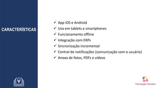 CARACTERÍSTICAS
✓ App iOS e Android
✓ Uso em tablets e smartphones
✓ Funcionamento offline
✓ Integração com ERPs
✓ Sincronização incremental
✓ Central de notificações (comunicação com o usuário)
✓ Anexo de fotos, PDFs e vídeos
 