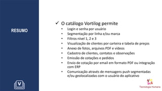 RESUMO
✓ O catálogo Vortilog permite
• Login e senha por usuário
• Segmentação por linha e/ou marca
• Filtros nível 1, 2 e 3
• Visualização de clientes por carteira e tabela de preços
• Anexo de fotos, arquivos PDF e vídeos
• Cadastro de clientes, contatos e observações
• Emissão de cotações e pedidos
• Envio de cotação por email em formato PDF ou integração
com ERP
• Comunicação através de mensagens push segmentadas
e/ou geolocalizadas com o usuário do aplicativo
 