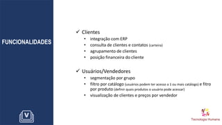 FUNCIONALIDADES
✓ Clientes
• integração com ERP
• consulta de clientes e contatos (carteira)
• agrupamento de clientes
• posição financeira do cliente
✓ Usuários/Vendedores
• segmentação por grupo
• filtro por catálogo (usuários podem ter acesso a 1 ou mais catálogo) e fitro
por produto (definir quais produtos o usuário pode acessar)
• visualização de clientes e preços por vendedor
 