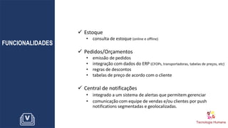 FUNCIONALIDADES
✓ Estoque
• consulta de estoque (online e offline)
✓ Pedidos/Orçamentos
• emissão de pedidos
• integração com dados do ERP (CFOPs, transportadoras, tabelas de preços, etc)
• regras de descontos
• tabelas de preço de acordo com o cliente
✓ Central de notificações
• integrado a um sistema de alertas que permitem gerenciar
• comunicação com equipe de vendas e/ou clientes por push
notifications segmentadas e geolocalizadas.
 