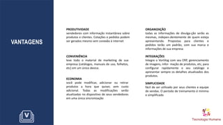 VANTAGENS
PRODUTIVIDADE
vendedores com informação instantânea sobre
produtos e clientes. Cotações e pedidos podem
ser gerados mesmo sem conexão à internet
SIMPLICIDADE
fácil de ser utilizado por seus clientes e equipe
de vendas. O período de treinamento é mínimo
e simplificado
ORGANIZAÇÃO
todas as informações de divulga-ção serão as
mesmas, indepen-dentemente de quem esteja
apresentando. Propostas para clientes e
pedidos terão um padrão, com sua marca e
informações de sua empresa
CONVENIÊNCIA
leve todo o material de marketing de sua
empresa (catálogos, manuais de uso, folhetos,
etc) em um único device.
INTEGRAÇÕES
Integre o Vortilog com seu ERP, gerenciamento
de imagens, infor- mação de produtos, etc, para
configurar rapidamente o seu catálogo e
apresentar sempre os detalhes atualizados dos
produtos.
ECONOMIA
você pode modificar, adicionar ou retirar
produtos a hora que quiser, sem custo
adicional. Todas as modificações serão
atualizadas no dispositivo de seus vendedores
em uma única sincronização
 
