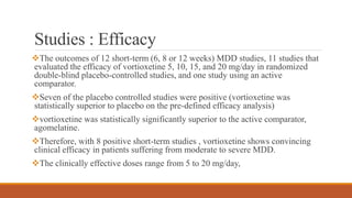 Studies : Efficacy
The outcomes of 12 short-term (6, 8 or 12 weeks) MDD studies, 11 studies that
evaluated the efficacy of vortioxetine 5, 10, 15, and 20 mg/day in randomized
double-blind placebo-controlled studies, and one study using an active
comparator.
Seven of the placebo controlled studies were positive (vortioxetine was
statistically superior to placebo on the pre-defined efficacy analysis)
vortioxetine was statistically significantly superior to the active comparator,
agomelatine.
Therefore, with 8 positive short-term studies , vortioxetine shows convincing
clinical efficacy in patients suffering from moderate to severe MDD.
The clinically effective doses range from 5 to 20 mg/day,
 