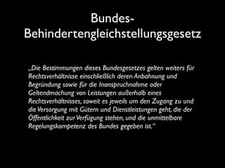 Bundes-
Behindertengleichstellungsgesetz

„Die Bestimmungen dieses Bundesgesetzes gelten weiters für
Rechtsverhältnisse einschließlich deren Anbahnung und
Begründung sowie für die Inanspruchnahme oder
Geltendmachung von Leistungen außerhalb eines
Rechtsverhältnisses, soweit es jeweils um den Zugang zu und
die Versorgung mit Gütern und Dienstleistungen geht, die der
Öffentlichkeit zur Verfügung stehen, und die unmittelbare
Regelungskompetenz des Bundes gegeben ist.“
 