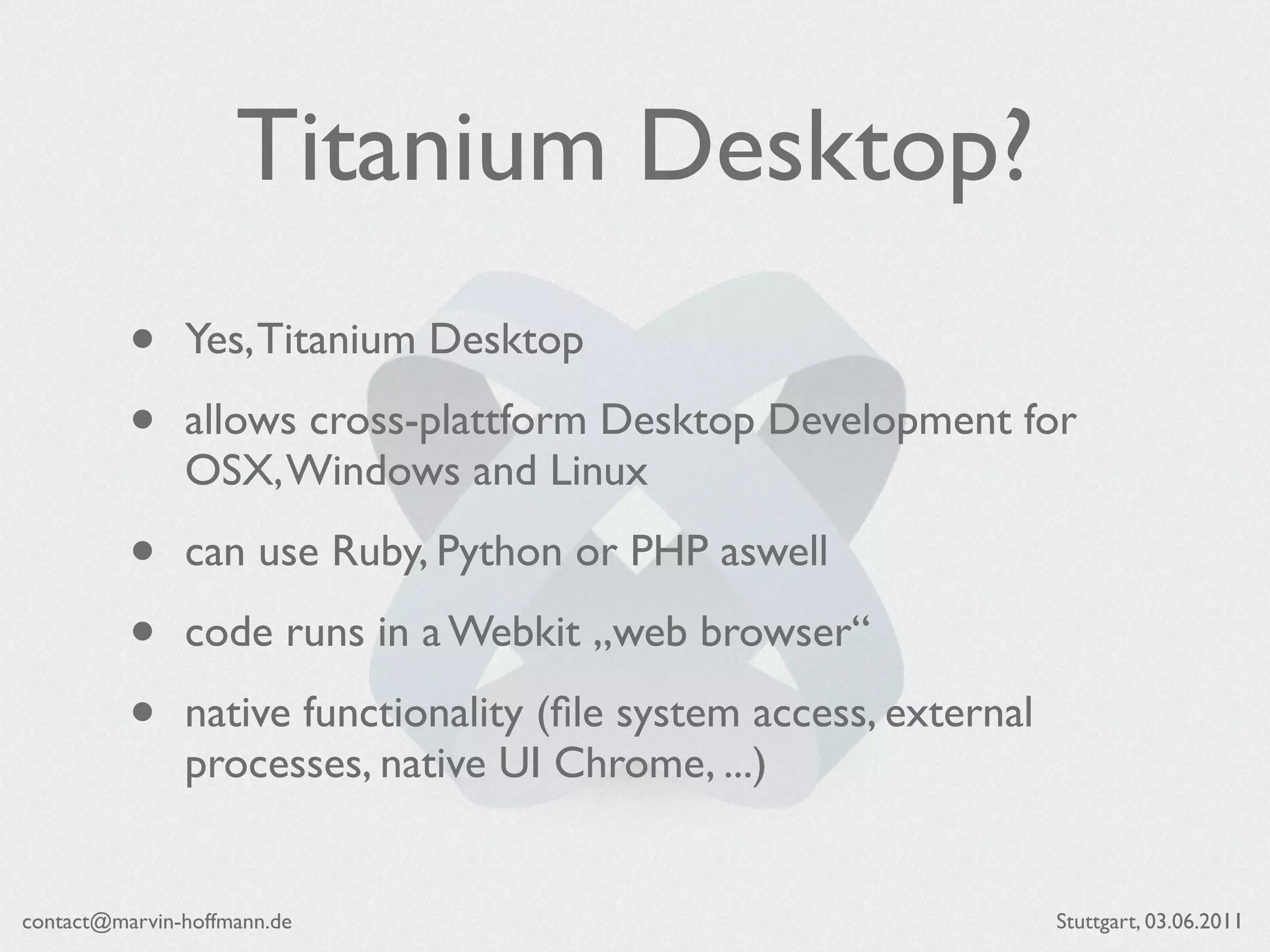 Titanium Desktop?
          •    Yes, Titanium Desktop

          •    allows cross-plattform Desktop Development for
               OSX, Windows and Linux

          •    can use Ruby, Python or PHP aswell

          •    code runs in a Webkit „web browser“

          •    native functionality (ﬁle system access, external
               processes, native UI Chrome, ...)


contact@marvin-hoffmann.de                                         Stuttgart, 03.06.2011
 