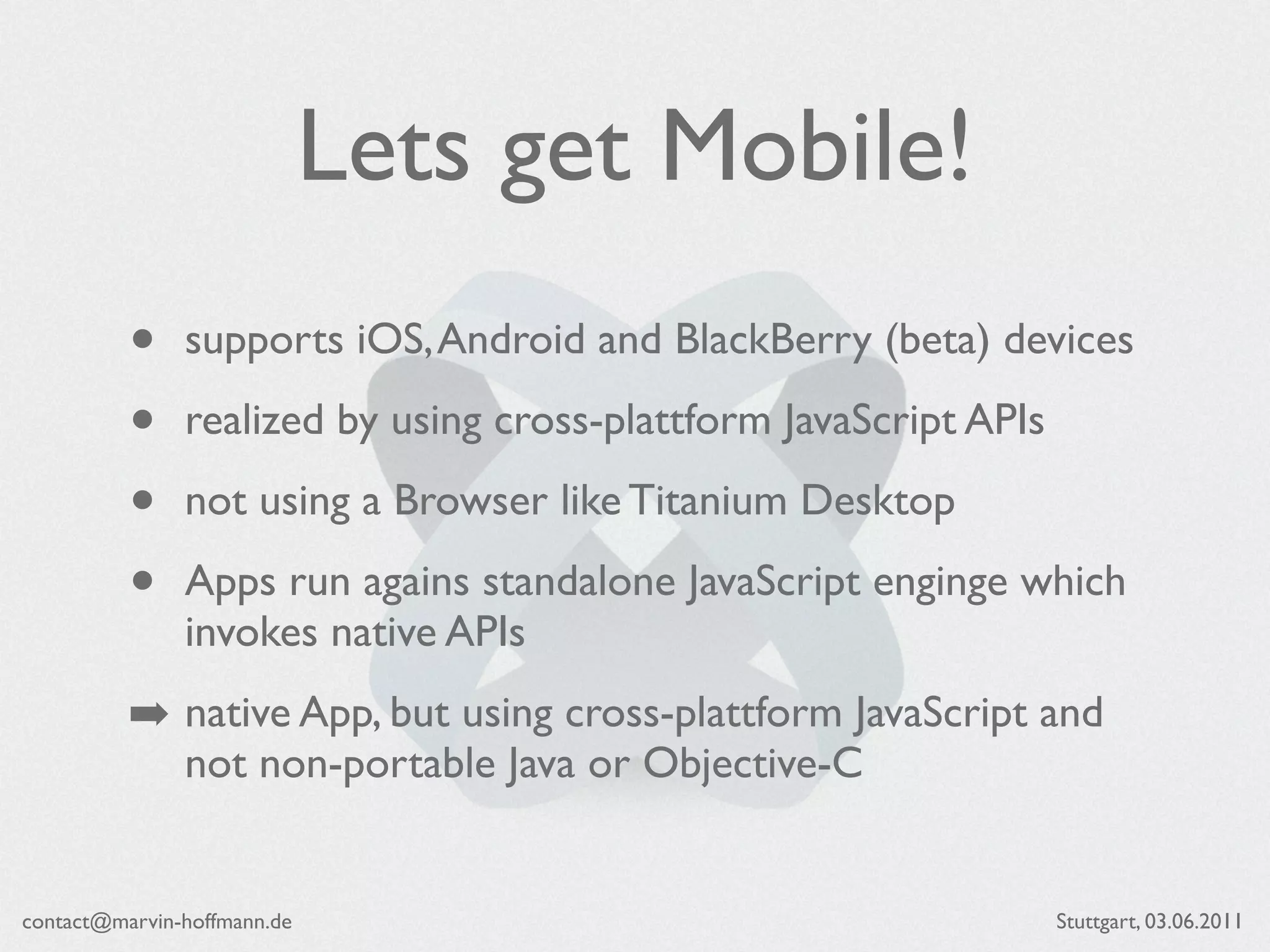 Lets get Mobile!
          •    supports iOS, Android and BlackBerry (beta) devices

          •    realized by using cross-plattform JavaScript APIs

          •    not using a Browser like Titanium Desktop

          •    Apps run agains standalone JavaScript enginge which
               invokes native APIs
          ➡ native App, but using cross-plattform JavaScript and
               not non-portable Java or Objective-C


contact@marvin-hoffmann.de                                         Stuttgart, 03.06.2011
 