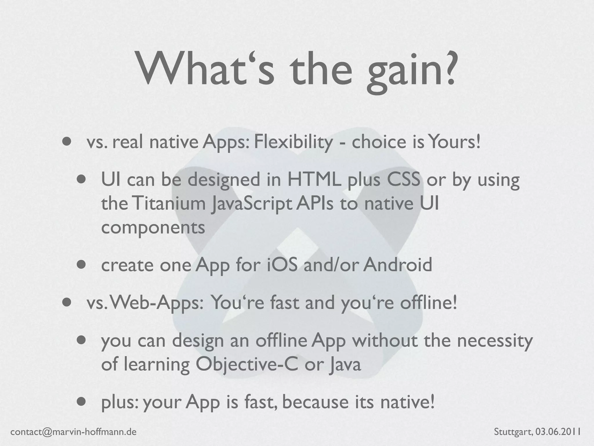 What‘s the gain?
          •    vs. real native Apps: Flexibility - choice is Yours!

              •   UI can be designed in HTML plus CSS or by using
                  the Titanium JavaScript APIs to native UI
                  components

              •   create one App for iOS and/or Android

          •    vs. Web-Apps: You‘re fast and you‘re ofﬂine!

              •   you can design an ofﬂine App without the necessity
                  of learning Objective-C or Java

              •   plus: your App is fast, because its native!
contact@marvin-hoffmann.de                                            Stuttgart, 03.06.2011
 
