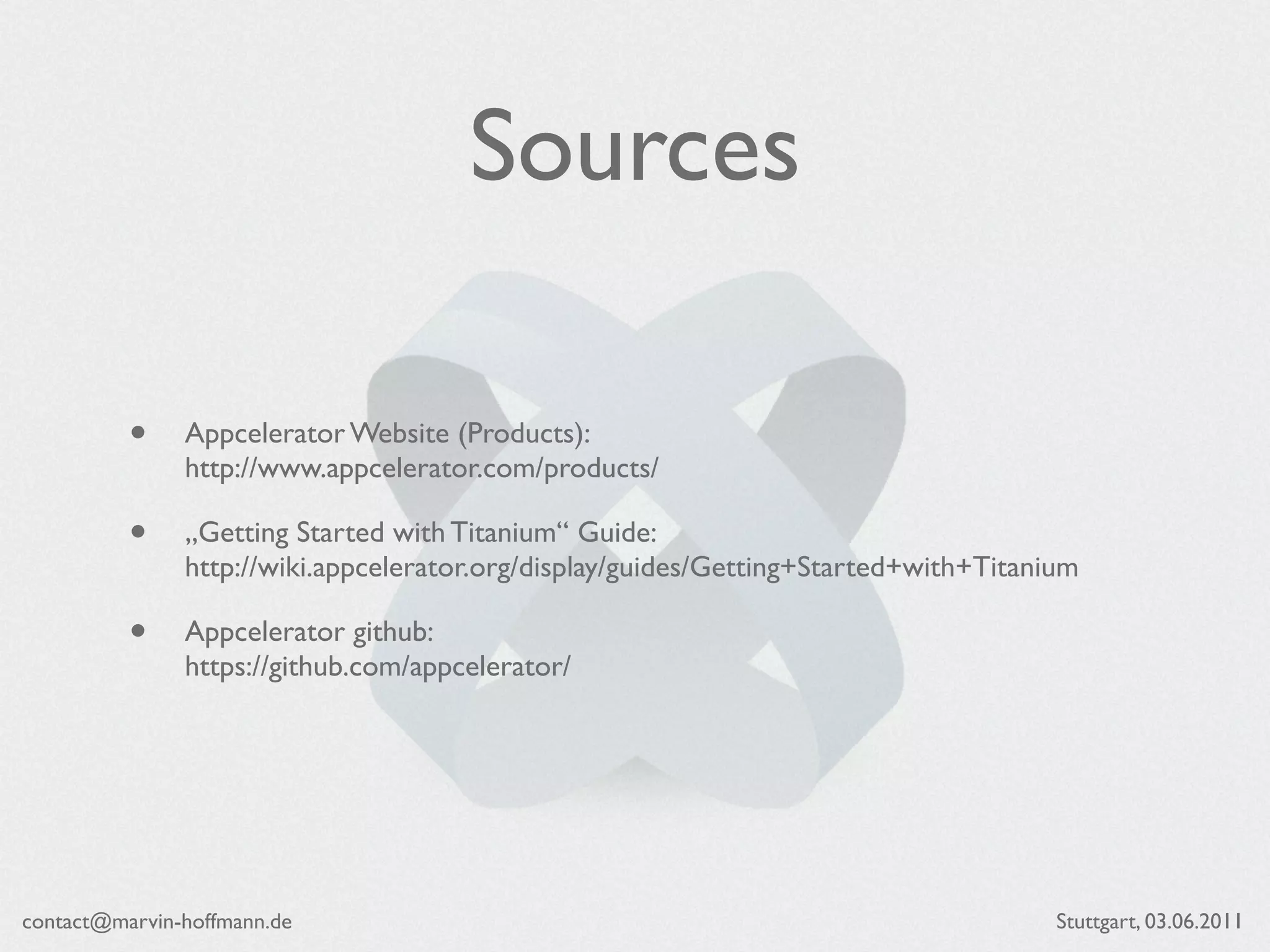 Sources

          •    Appcelerator Website (Products):
               http://www.appcelerator.com/products/

          •    „Getting Started with Titanium“ Guide:
               http://wiki.appcelerator.org/display/guides/Getting+Started+with+Titanium

          •    Appcelerator github:
               https://github.com/appcelerator/




contact@marvin-hoffmann.de                                                            Stuttgart, 03.06.2011
 