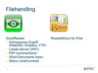 Filehandling




GoodReader                 ReaddleDocs for iPad
• Onlineserver-Zugriff
  (WebDAV, Dropbox, FTP)
• Lokale Server (WiFi)
• PDF kommentieren
• Word-Dokumente lesen
• Status (read/unread)

26
 