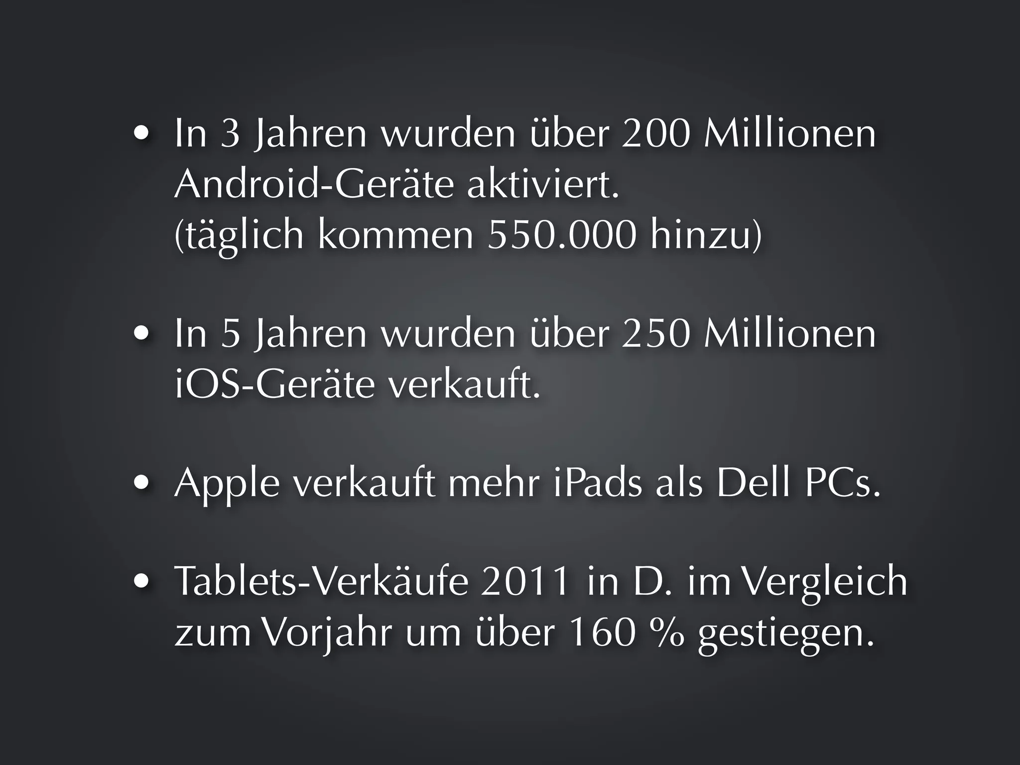 • In 3 Jahren wurden über 200 Millionen
  Android-Geräte aktiviert.
  (täglich kommen 550.000 hinzu)

• In 5 Jahren wurden über 250 Millionen
  iOS-Geräte verkauft.

• Apple verkauft mehr iPads als Dell PCs.

• Tablets-Verkäufe 2011 in D. im Vergleich
  zum Vorjahr um über 160 % gestiegen.
 