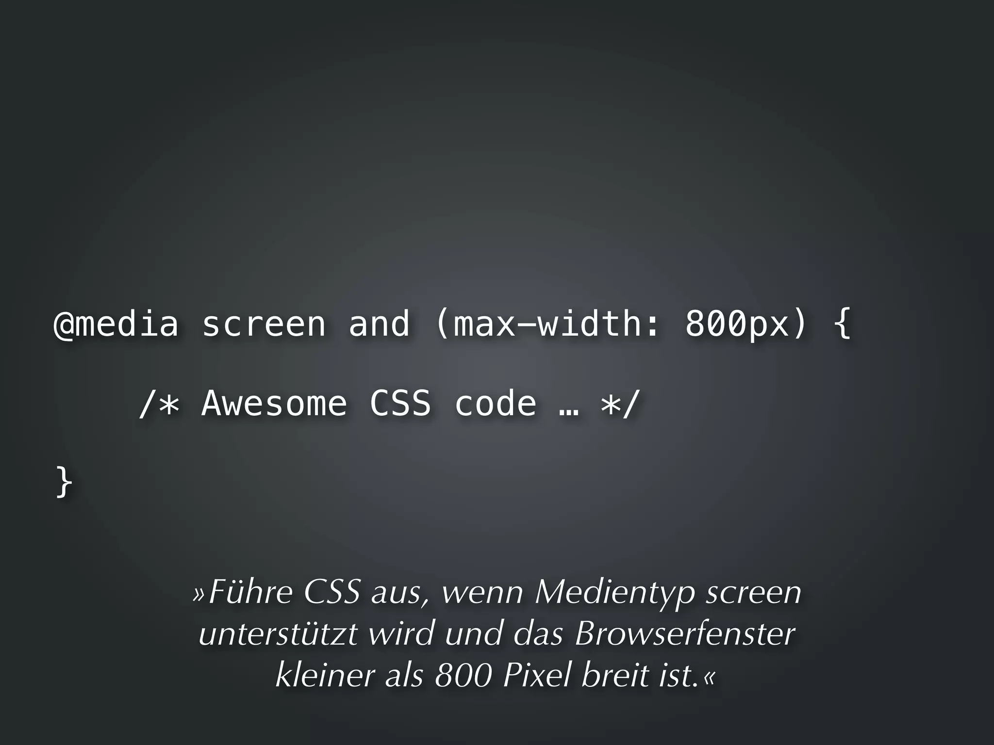 @media screen and (max-width: 800px) {

    /* Awesome CSS code … */

}


      »Führe CSS aus, wenn Medientyp screen
      unterstützt wird und das Browserfenster
           kleiner als 800 Pixel breit ist.«
 