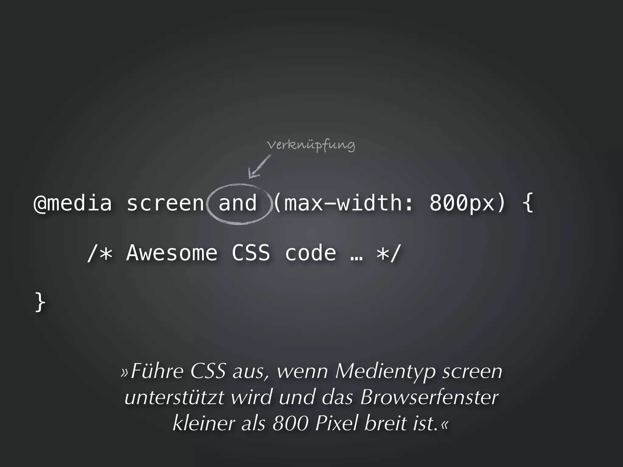 Verknüpfung



@media screen and (max-width: 800px) {

    /* Awesome CSS code … */

}


      »Führe CSS aus, wenn Medientyp screen
      unterstützt wird und das Browserfenster
           kleiner als 800 Pixel breit ist.«
 