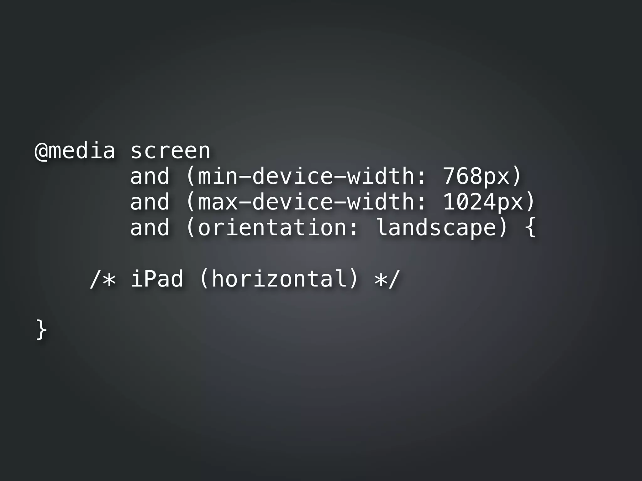 @media screen
       and (min-device-width: 768px)
       and (max-device-width: 1024px)
       and (orientation: landscape) {

    /* iPad (horizontal) */

}
 