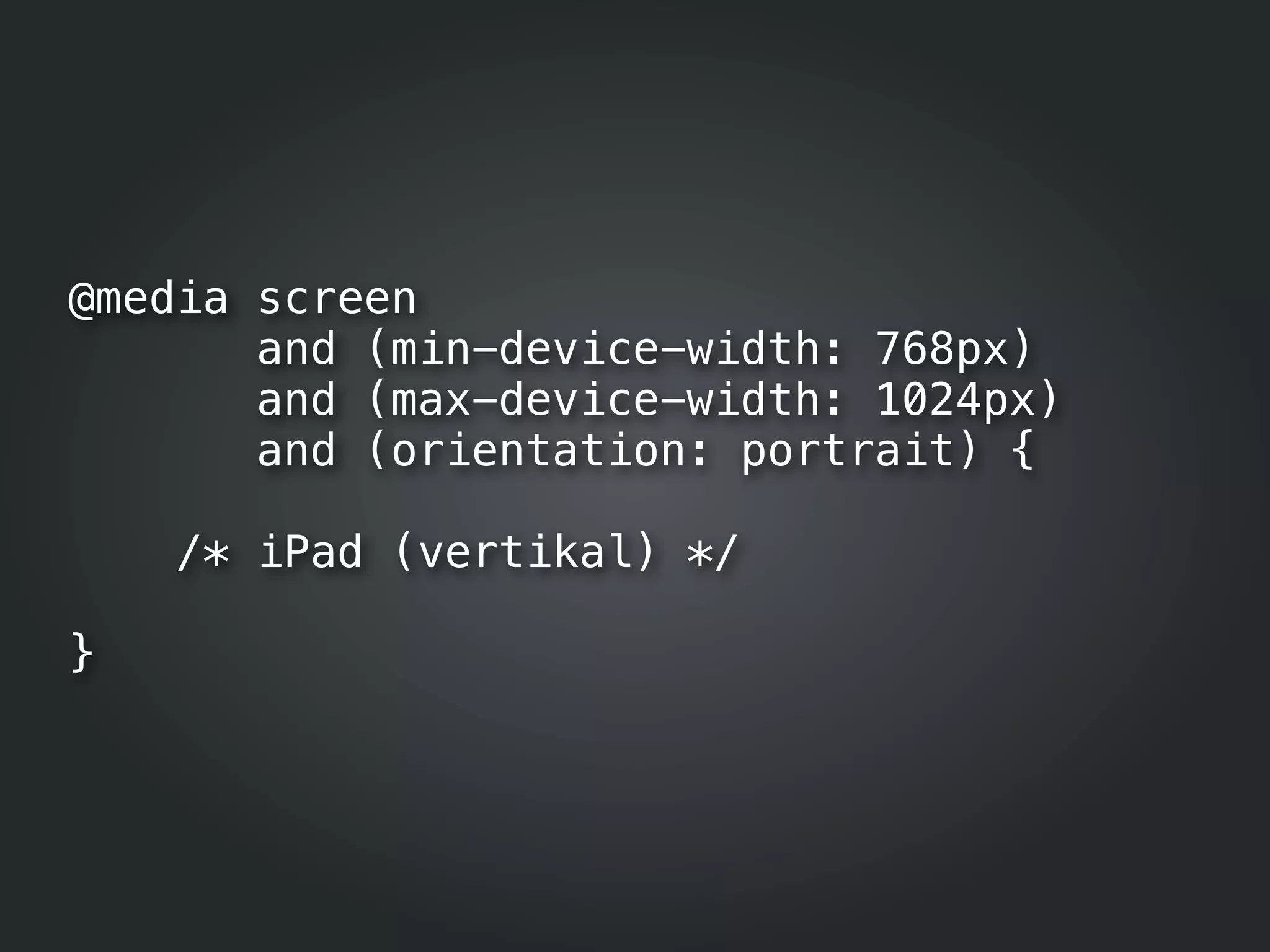 @media screen
       and (min-device-width: 768px)
       and (max-device-width: 1024px)
       and (orientation: portrait) {

    /* iPad (vertikal) */

}
 