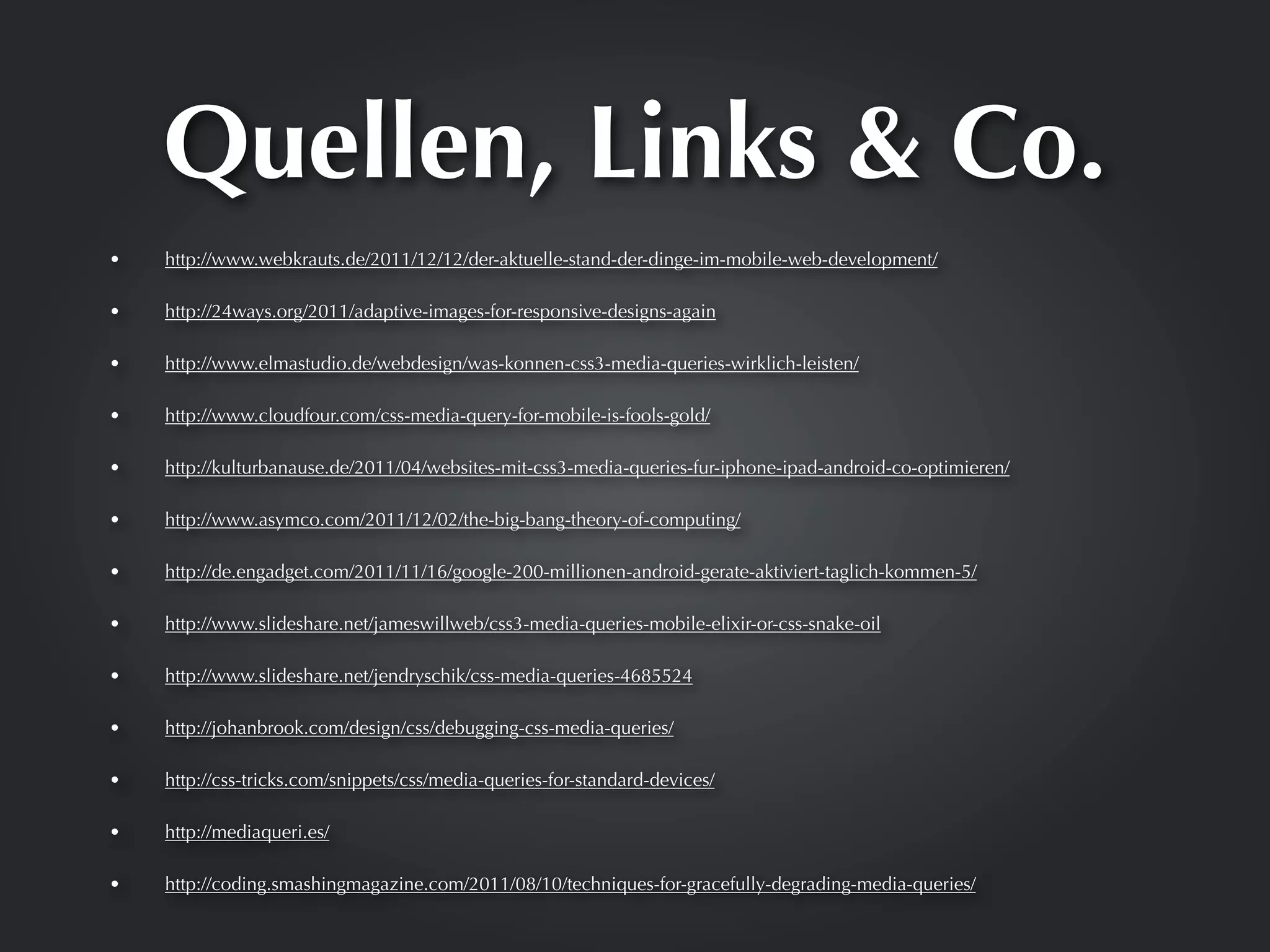 Quellen, Links & Co.
•   http://www.webkrauts.de/2011/12/12/der-aktuelle-stand-der-dinge-im-mobile-web-development/

•   http://24ways.org/2011/adaptive-images-for-responsive-designs-again

•   http://www.elmastudio.de/webdesign/was-konnen-css3-media-queries-wirklich-leisten/

•   http://www.cloudfour.com/css-media-query-for-mobile-is-fools-gold/

•   http://kulturbanause.de/2011/04/websites-mit-css3-media-queries-fur-iphone-ipad-android-co-optimieren/

•   http://www.asymco.com/2011/12/02/the-big-bang-theory-of-computing/

•   http://de.engadget.com/2011/11/16/google-200-millionen-android-gerate-aktiviert-taglich-kommen-5/

•   http://www.slideshare.net/jameswillweb/css3-media-queries-mobile-elixir-or-css-snake-oil

•   http://www.slideshare.net/jendryschik/css-media-queries-4685524

•   http://johanbrook.com/design/css/debugging-css-media-queries/

•   http://css-tricks.com/snippets/css/media-queries-for-standard-devices/

•   http://mediaqueri.es/

•   http://coding.smashingmagazine.com/2011/08/10/techniques-for-gracefully-degrading-media-queries/
 